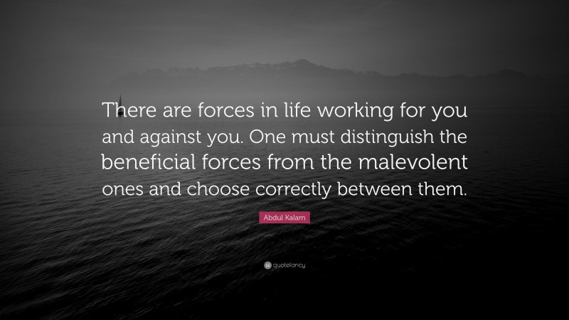 Abdul Kalam Quote: “There are forces in life working for you and against you. One must distinguish the beneficial forces from the malevolent ones and choose correctly between them.”