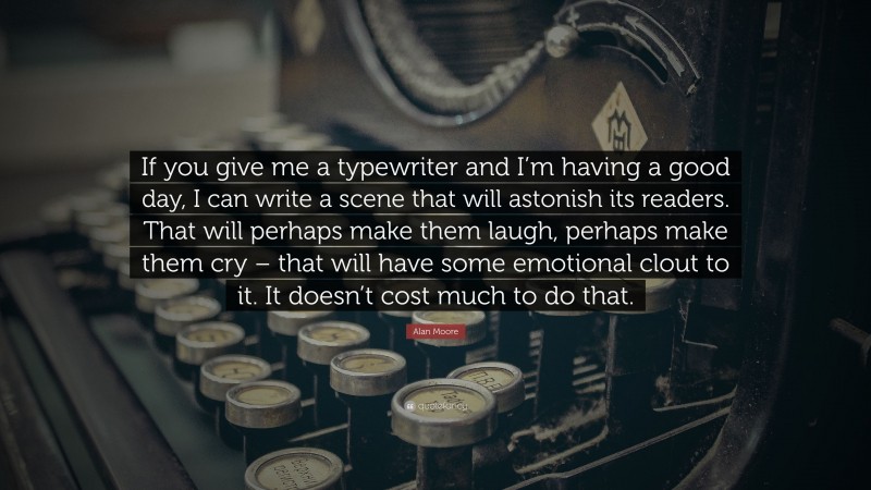 Alan Moore Quote: “If you give me a typewriter and I’m having a good day, I can write a scene that will astonish its readers. That will perhaps make them laugh, perhaps make them cry – that will have some emotional clout to it. It doesn’t cost much to do that.”