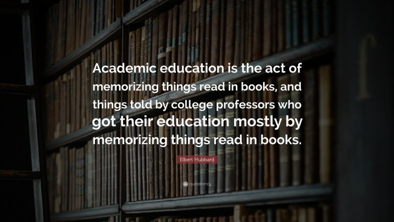 Elbert Hubbard Quote: “Academic education is the act of memorizing things read in books, and things told by college professors who got their education mostly by memorizing things read in books.”