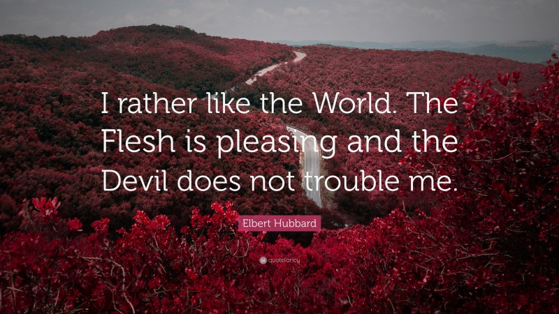 Elbert Hubbard Quote: “I rather like the World. The Flesh is pleasing and the Devil does not trouble me.”