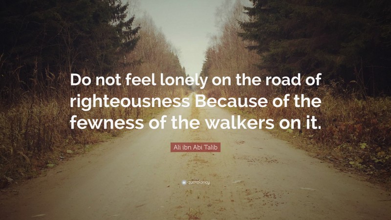Ali ibn Abi Talib Quote: “Do not feel lonely on the road of righteousness Because of the fewness of the walkers on it.”