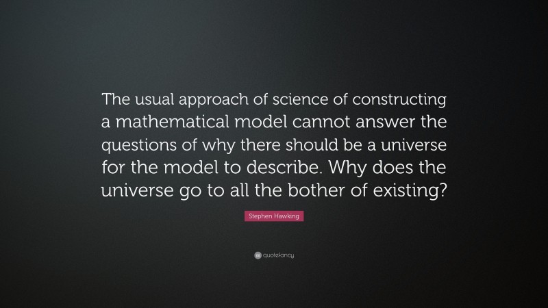 Stephen Hawking Quote: “The usual approach of science of constructing a mathematical model cannot answer the questions of why there should be a universe for the model to describe. Why does the universe go to all the bother of existing?”