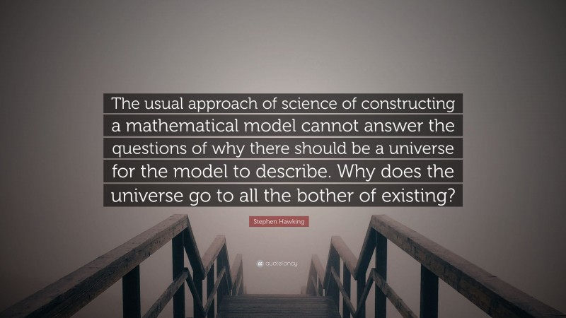 Stephen Hawking Quote: “The usual approach of science of constructing a mathematical model cannot answer the questions of why there should be a universe for the model to describe. Why does the universe go to all the bother of existing?”