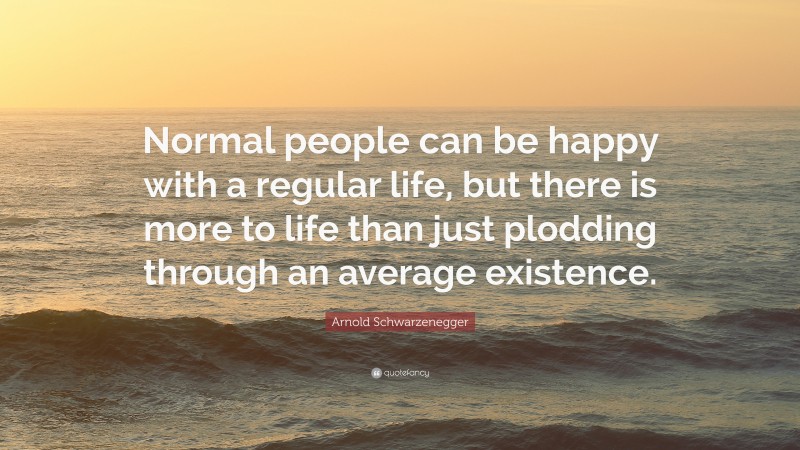 Arnold Schwarzenegger Quote: “Normal people can be happy with a regular life, but there is more to life than just plodding through an average existence.”