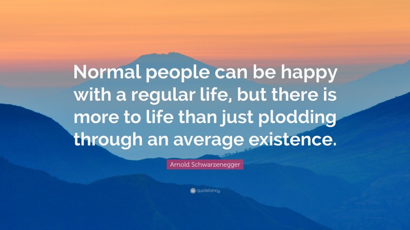 Arnold Schwarzenegger Quote: “Normal people can be happy with a regular life, but there is more to life than just plodding through an average existence.”