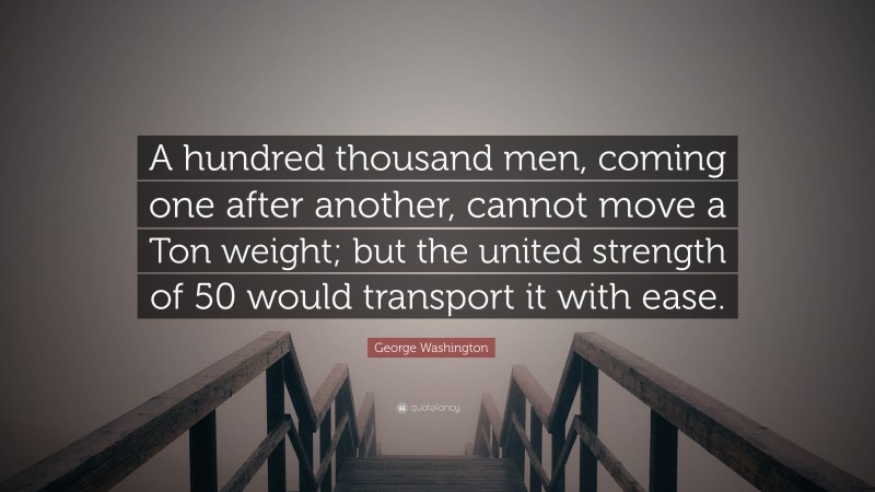 George Washington Quote: “A hundred thousand men, coming one after another, cannot move a Ton weight; but the united strength of 50 would transport it with ease.”