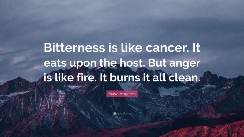 Maya Angelou Quote: “Bitterness is like cancer. It eats upon the host. But anger is like fire. It burns it all clean.”