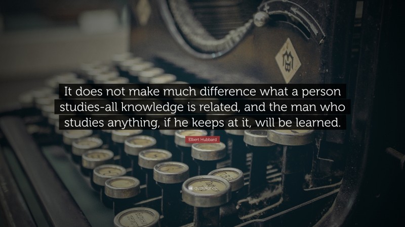 Elbert Hubbard Quote: “It does not make much difference what a person studies-all knowledge is related, and the man who studies anything, if he keeps at it, will be learned.”