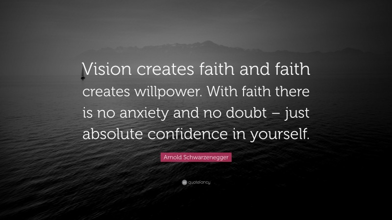 Arnold Schwarzenegger Quote: “Vision creates faith and faith creates willpower. With faith there is no anxiety and no doubt – just absolute confidence in yourself.”