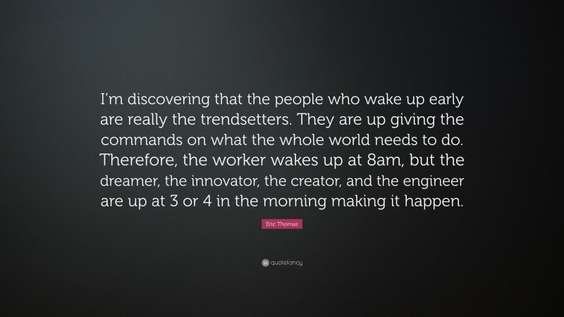 Eric Thomas Quote: “I’m discovering that the people who wake up early are really the trendsetters. They are up giving the commands on what the whole world needs to do. Therefore, the worker wakes up at 8am, but the dreamer, the innovator, the creator, and the engineer are up at 3 or 4 in the morning making it happen.”
