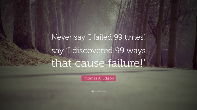 Thomas A. Edison Quote: “Never say ‘I failed 99 times’, say ‘I discovered 99 ways that cause failure!’”