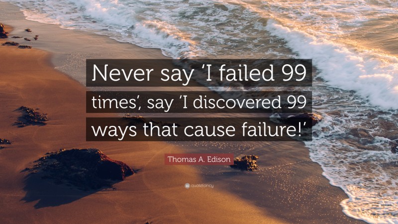 Thomas A. Edison Quote: “Never say ‘I failed 99 times’, say ‘I discovered 99 ways that cause failure!’”