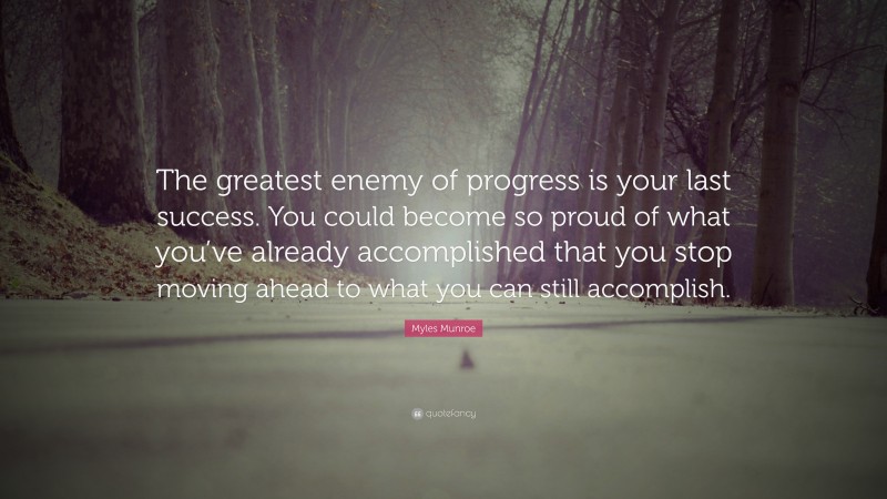 Myles Munroe Quote: “The greatest enemy of progress is your last success. You could become so proud of what you’ve already accomplished that you stop moving ahead to what you can still accomplish.”
