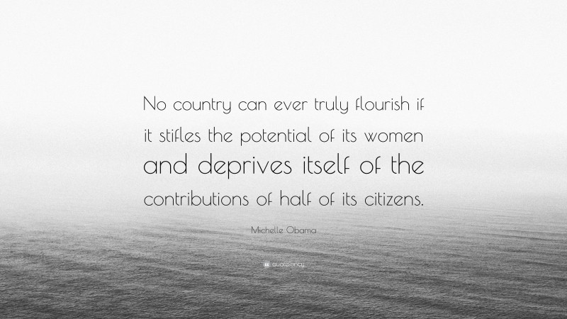 Michelle Obama Quote: “No country can ever truly flourish if it stifles the potential of its women and deprives itself of the contributions of half of its citizens.”