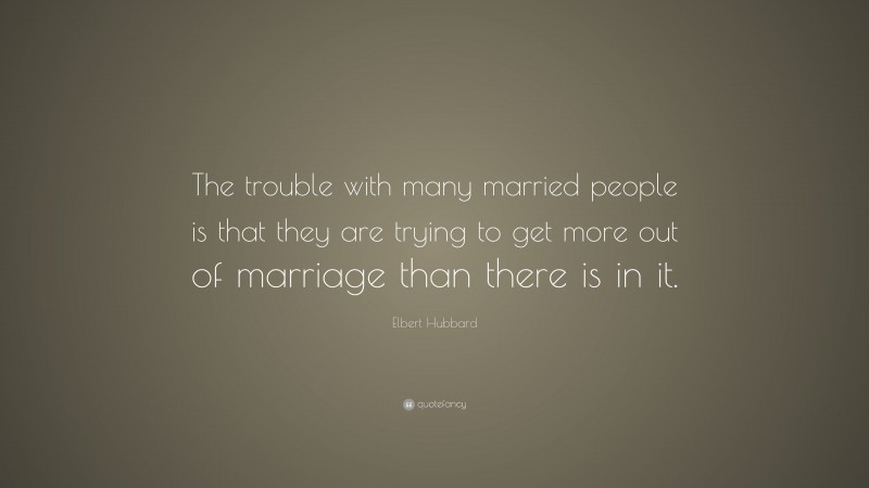 Elbert Hubbard Quote: “The trouble with many married people is that they are trying to get more out of marriage than there is in it.”