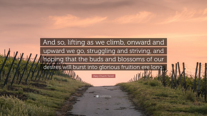 Mary Church Terrell Quote: “And so, lifting as we climb, onward and upward we go, struggling and striving, and hoping that the buds and blossoms of our desires will burst into glorious fruition ere long.”