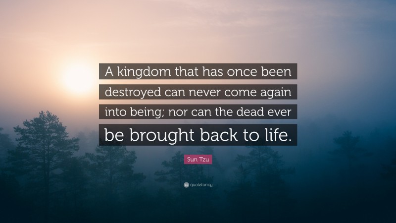 Sun Tzu Quote: “A kingdom that has once been destroyed can never come again into being; nor can the dead ever be brought back to life.”