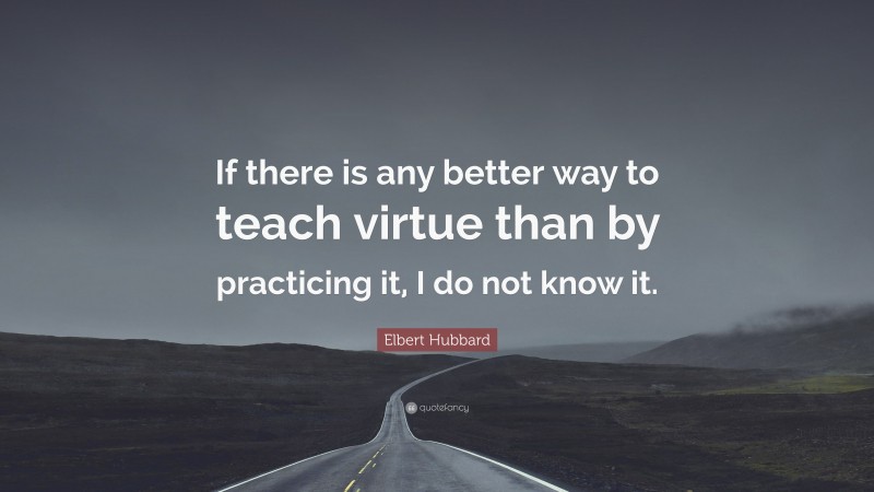 Elbert Hubbard Quote: “If there is any better way to teach virtue than by practicing it, I do not know it.”