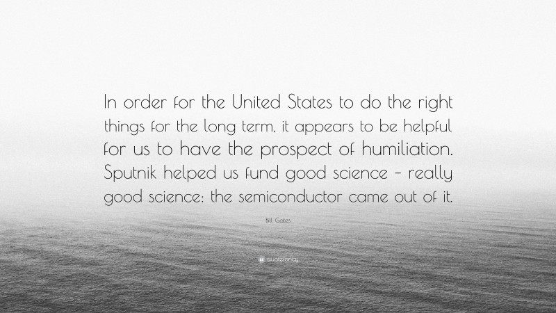 Bill Gates Quote: “In order for the United States to do the right things for the long term, it appears to be helpful for us to have the prospect of humiliation. Sputnik helped us fund good science – really good science: the semiconductor came out of it.”