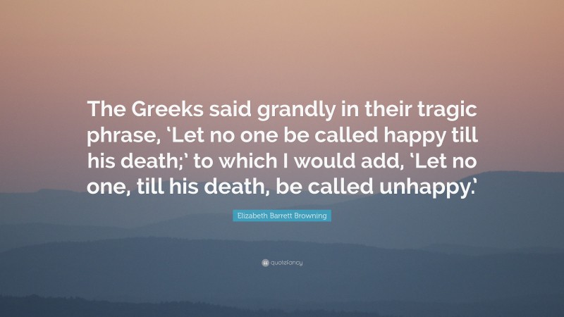 Elizabeth Barrett Browning Quote: “The Greeks said grandly in their tragic phrase, ‘Let no one be called happy till his death;’ to which I would add, ‘Let no one, till his death, be called unhappy.’”