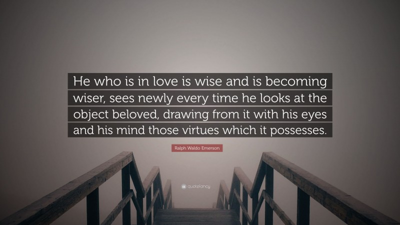 Ralph Waldo Emerson Quote: “He who is in love is wise and is becoming wiser, sees newly every time he looks at the object beloved, drawing from it with his eyes and his mind those virtues which it possesses.”