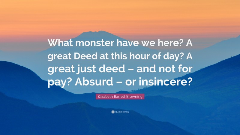 Elizabeth Barrett Browning Quote: “What monster have we here? A great Deed at this hour of day? A great just deed – and not for pay? Absurd – or insincere?”