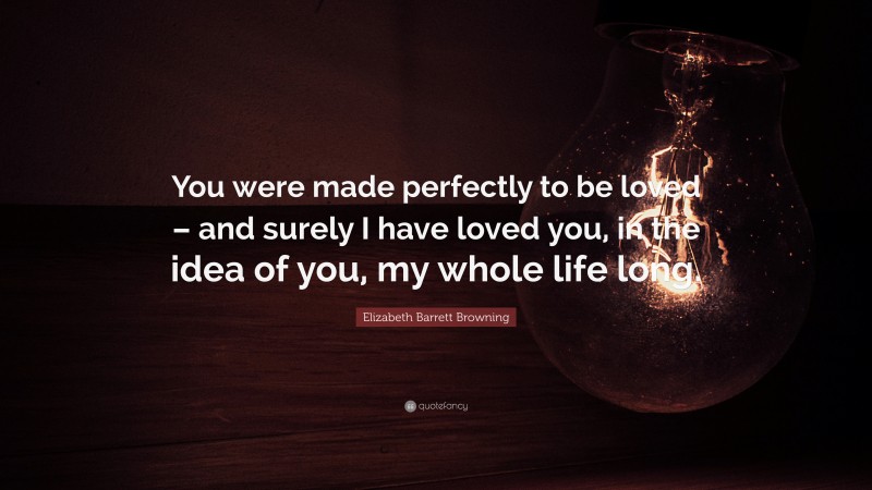 Elizabeth Barrett Browning Quote: “You were made perfectly to be loved – and surely I have loved you, in the idea of you, my whole life long.”