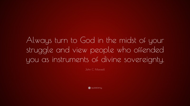 John C. Maxwell Quote: “Always turn to God in the midst of your struggle and view people who offended you as instruments of divine sovereignty.”