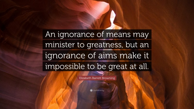 Elizabeth Barrett Browning Quote: “An ignorance of means may minister to greatness, but an ignorance of aims make it impossible to be great at all.”