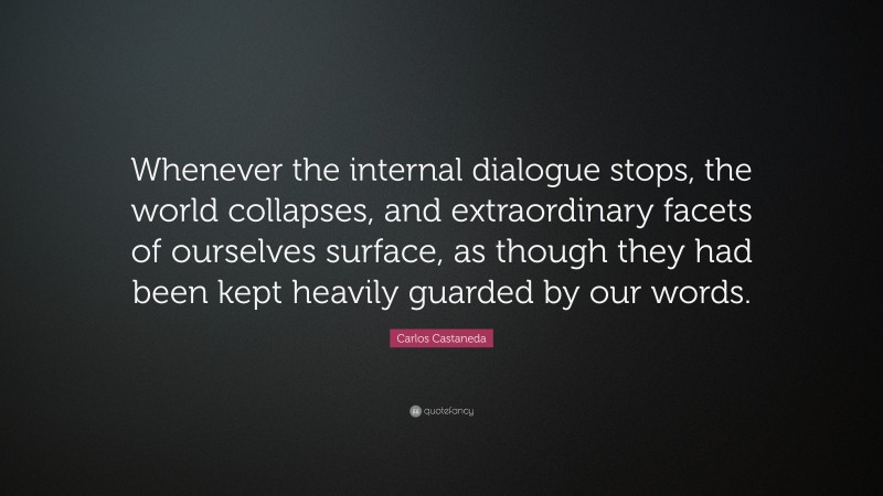 Carlos Castaneda Quote: “Whenever the internal dialogue stops, the world collapses, and extraordinary facets of ourselves surface, as though they had been kept heavily guarded by our words.”