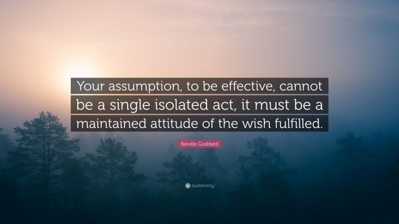 Neville Goddard Quote: “Your assumption, to be effective, cannot be a single isolated act, it must be a maintained attitude of the wish fulfilled.”