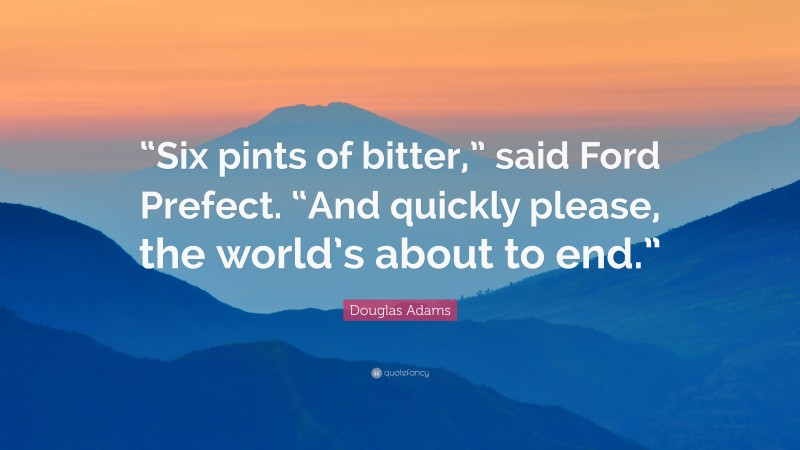 Douglas Adams Quote: ““Six pints of bitter,” said Ford Prefect. “And quickly please, the world’s about to end.””