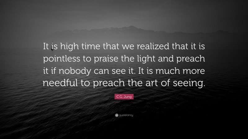 C.G. Jung Quote: “It is high time that we realized that it is pointless to praise the light and preach it if nobody can see it. It is much more needful to preach the art of seeing.”