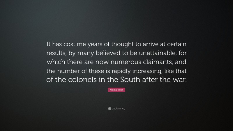 Nikola Tesla Quote: “It has cost me years of thought to arrive at certain results, by many believed to be unattainable, for which there are now numerous claimants, and the number of these is rapidly increasing, like that of the colonels in the South after the war.”