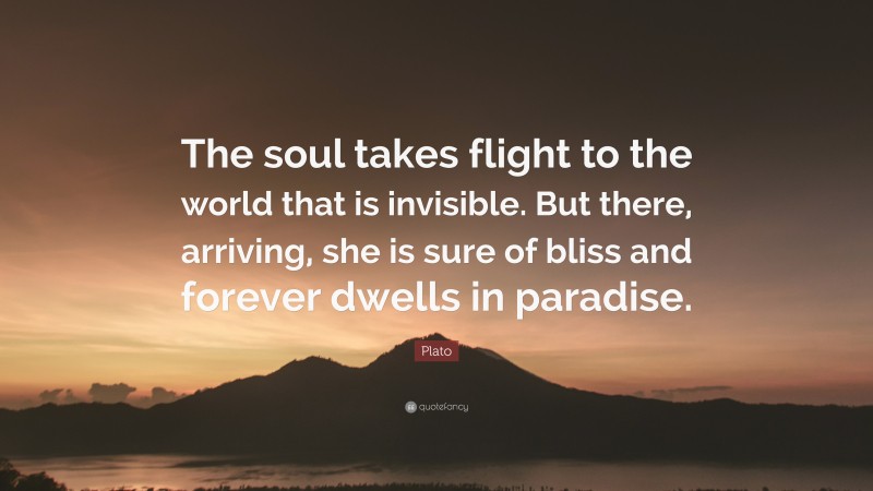 Plato Quote: “The soul takes flight to the world that is invisible. But there, arriving, she is sure of bliss and forever dwells in paradise.”
