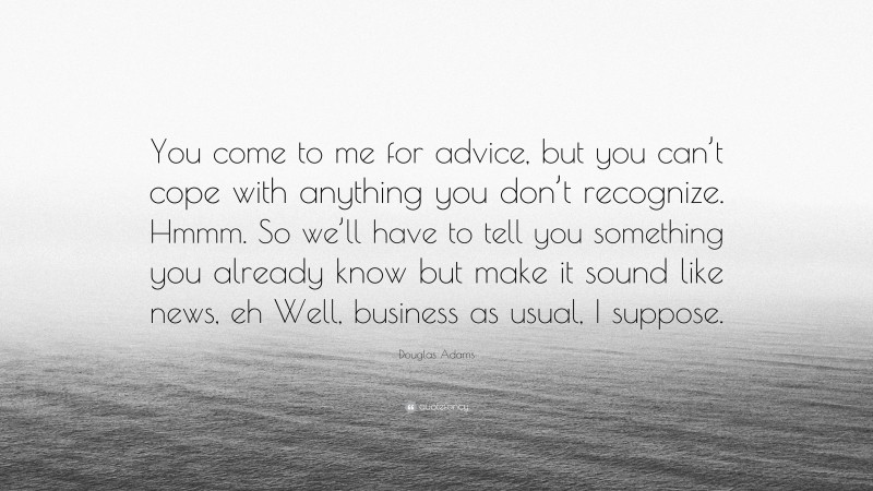 Douglas Adams Quote: “You come to me for advice, but you can’t cope with anything you don’t recognize. Hmmm. So we’ll have to tell you something you already know but make it sound like news, eh Well, business as usual, I suppose.”