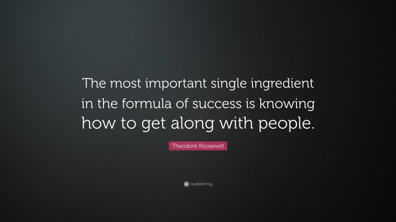 Theodore Roosevelt Quote: “The most important single ingredient in the formula of success is knowing how to get along with people.”
