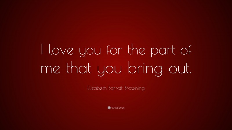 Elizabeth Barrett Browning Quote: “I love you for the part of me that you bring out.”
