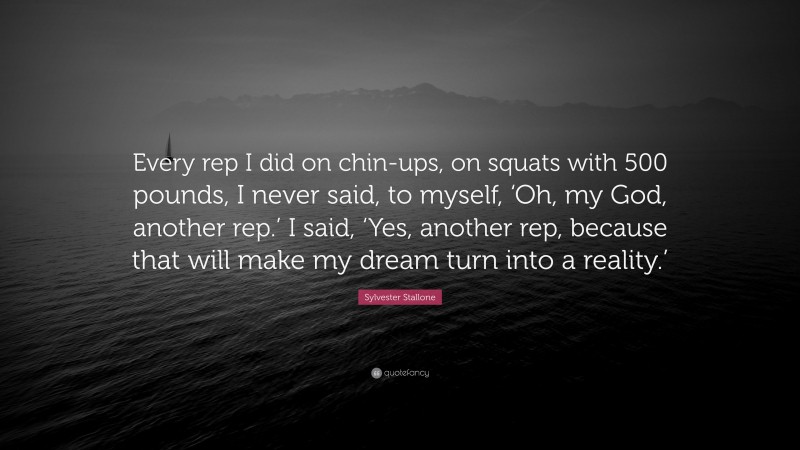 Sylvester Stallone Quote: “Every rep I did on chin-ups, on squats with 500 pounds, I never said, to myself, ‘Oh, my God, another rep.’ I said, ‘Yes, another rep, because that will make my dream turn into a reality.’”