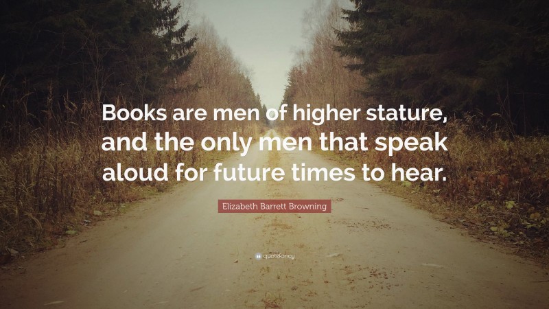 Elizabeth Barrett Browning Quote: “Books are men of higher stature, and the only men that speak aloud for future times to hear.”