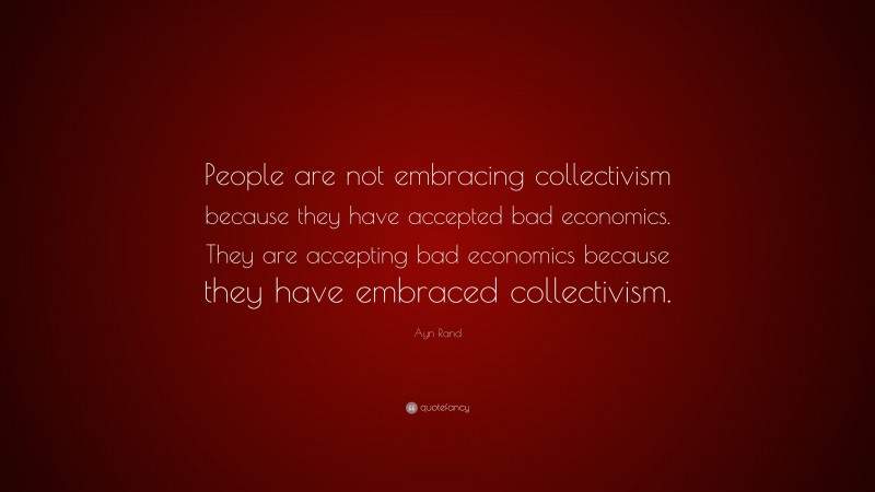 Ayn Rand Quote: “People are not embracing collectivism because they have accepted bad economics. They are accepting bad economics because they have embraced collectivism.”