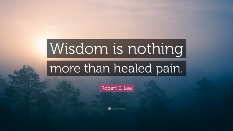 Robert E. Lee Quote: “Wisdom is nothing more than healed pain.”