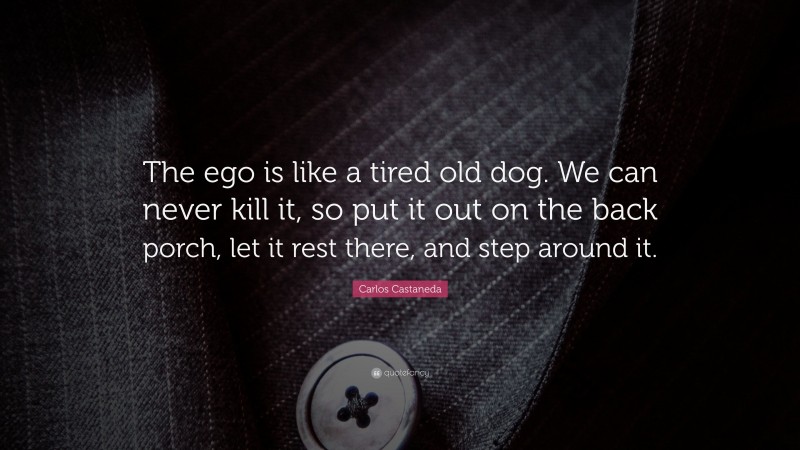 Carlos Castaneda Quote: “The ego is like a tired old dog. We can never kill it, so put it out on the back porch, let it rest there, and step around it.”
