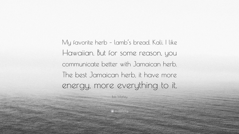 Bob Marley Quote: “My favorite herb – lamb’s bread. Kali. I like Hawaiian. But for some reason, you communicate better with Jamaican herb. The best Jamaican herb, it have more energy, more everything to it.”