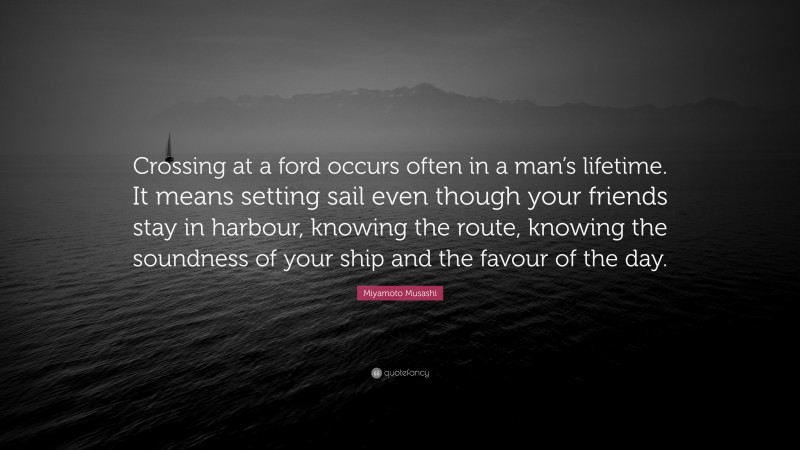 Miyamoto Musashi Quote: “Crossing at a ford occurs often in a man’s lifetime. It means setting sail even though your friends stay in harbour, knowing the route, knowing the soundness of your ship and the favour of the day.”