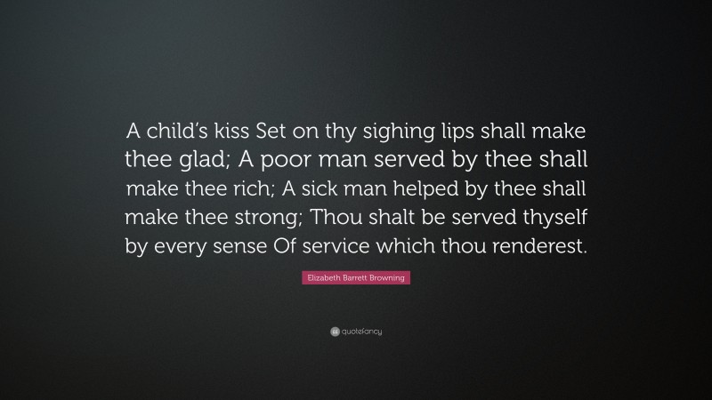 Elizabeth Barrett Browning Quote: “A child’s kiss Set on thy sighing lips shall make thee glad; A poor man served by thee shall make thee rich; A sick man helped by thee shall make thee strong; Thou shalt be served thyself by every sense Of service which thou renderest.”