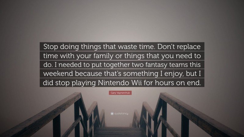 Gary Vaynerchuk Quote: “Stop doing things that waste time. Don’t replace time with your family or things that you need to do. I needed to put together two fantasy teams this weekend because that’s something I enjoy, but I did stop playing Nintendo Wii for hours on end.”