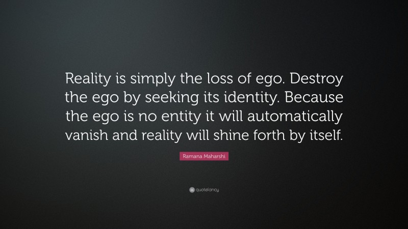 Ramana Maharshi Quote: “Reality is simply the loss of ego. Destroy the ego by seeking its identity. Because the ego is no entity it will automatically vanish and reality will shine forth by itself.”