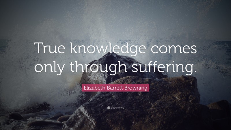 Elizabeth Barrett Browning Quote: “True knowledge comes only through suffering.”