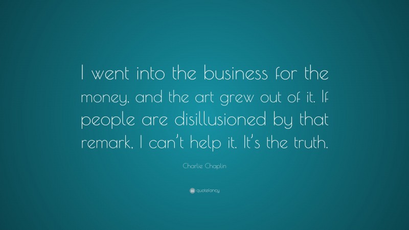 Charlie Chaplin Quote: “I went into the business for the money, and the art grew out of it. If people are disillusioned by that remark, I can’t help it. It’s the truth.”